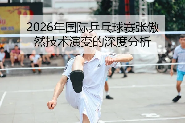 2026年国际乒乓球赛张傲然技术演变的深度分析