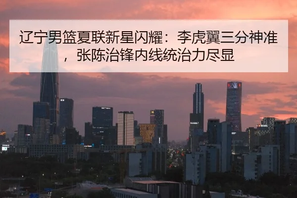 辽宁男篮夏联新星闪耀：李虎翼三分神准，张陈治锋内线统治力尽显
