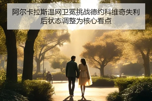 阿尔卡拉斯温网卫冕挑战德约科维奇失利后状态调整为核心看点