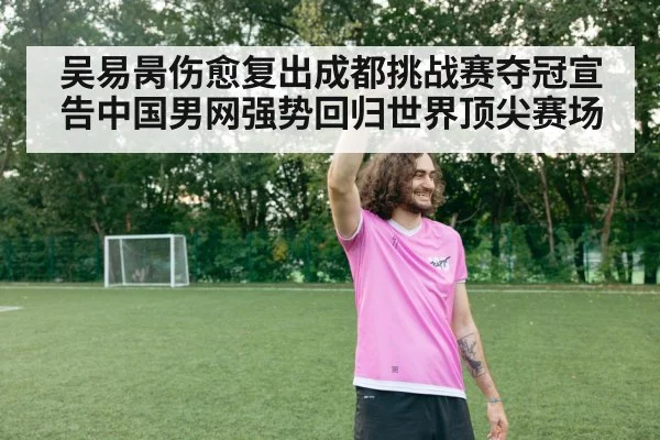 吴易昺伤愈复出成都挑战赛夺冠宣告中国男网强势回归世界顶尖赛场